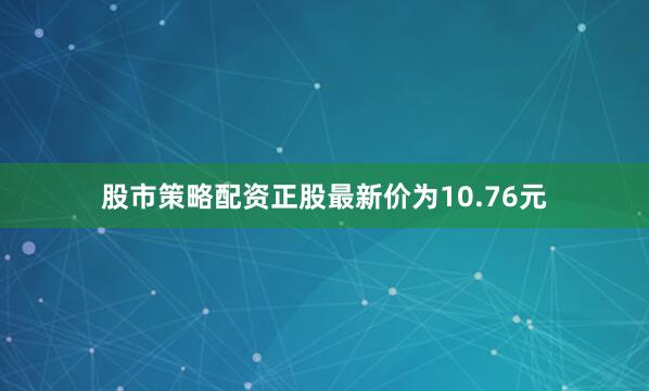 股市策略配资正股最新价为10.76元