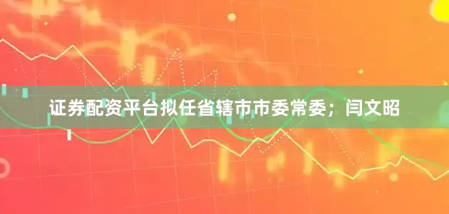证券配资平台拟任省辖市市委常委；闫文昭