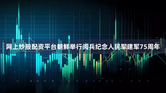 网上炒股配资平台朝鲜举行阅兵纪念人民军建军75周年