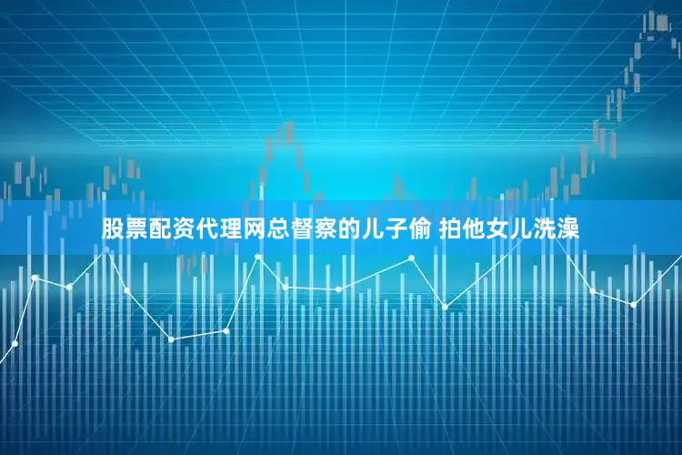 股票配资代理网总督察的儿子偷 拍他女儿洗澡