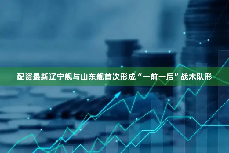 配资最新辽宁舰与山东舰首次形成“一前一后”战术队形