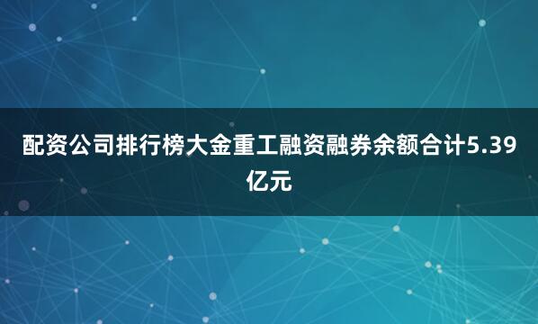 配资公司排行榜大金重工融资融券余额合计5.39亿元