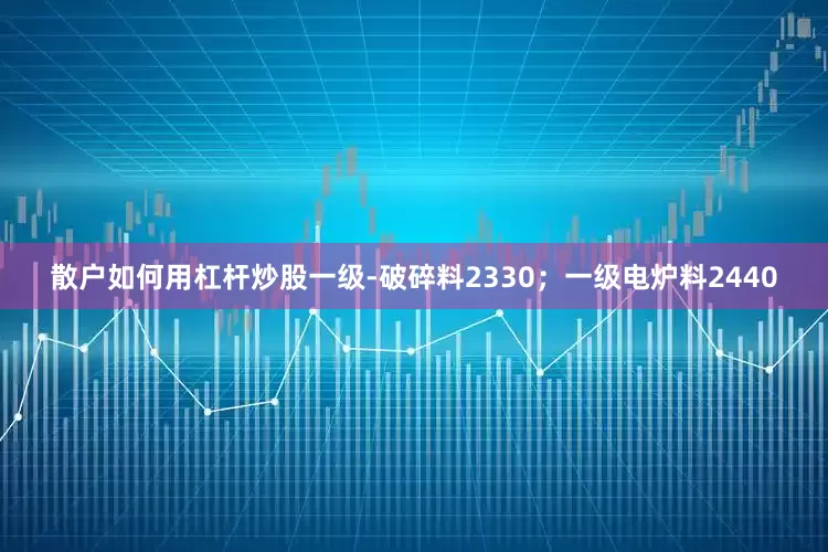 散户如何用杠杆炒股一级-破碎料2330；一级电炉料2440