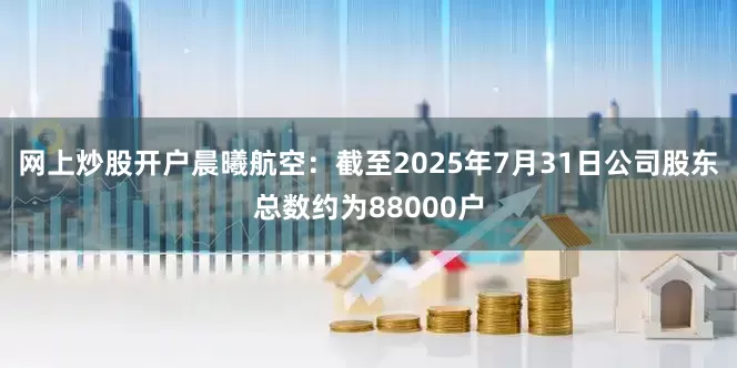 网上炒股开户晨曦航空：截至2025年7月31日公司股东总数约为88000户