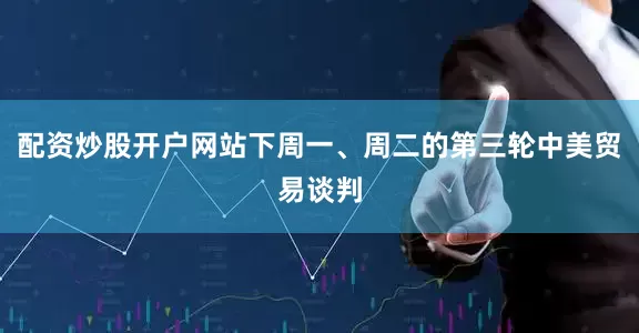 配资炒股开户网站下周一、周二的第三轮中美贸易谈判