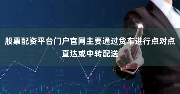股票配资平台门户官网主要通过货车进行点对点直达或中转配送