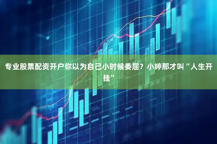 专业股票配资开户你以为自己小时候委屈？小婷那才叫“人生开挂”
