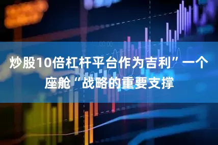 炒股10倍杠杆平台作为吉利”一个座舱“战略的重要支撑