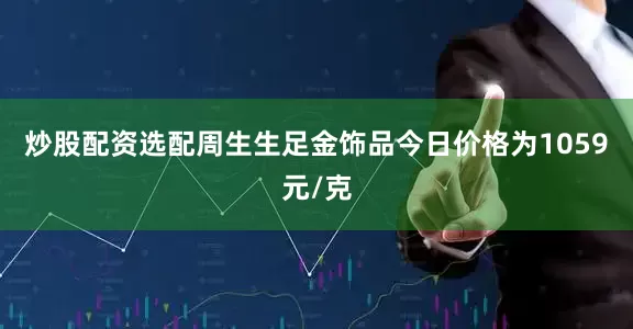 炒股配资选配周生生足金饰品今日价格为1059元/克