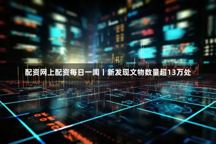 配资网上配资每日一闻丨新发现文物数量超13万处