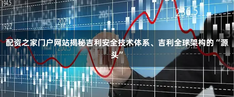 配资之家门户网站揭秘吉利安全技术体系、吉利全球架构的“源头”